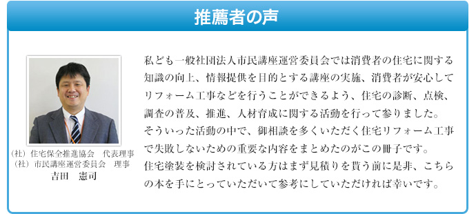 私ども一般社団法人市民講座運営委員会では消費者の住宅に関する知識の向上、情報提供を目的とする講座の実施、消費者が安心してリフォーム工事などを行うことができるよう、住宅の診断、点検、調査の普及、推進、人材育成に関する活動を行って参りました。 そういった活動の中で、御相談を多くいただく住宅リフォーム工事で失敗しないための重要な内容をまとめたのがこの冊子です。 住宅塗装を検討されている方はまず見積りを貰う前に是非、こちらの本を手にとっていただいて参考にしていただければ幸いです。
