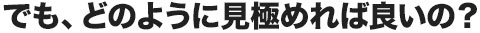 でも、どのように見極めればよいの？