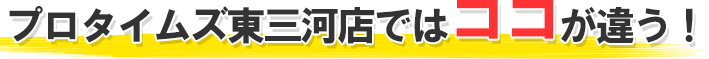 プロタイムズ東三河店ではココが違う