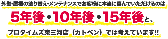 外壁・屋根の塗り替え・メンテナンスでお客様に本当に喜んでいただけるのは5年後・10年後・15年後と、プロタイムズ東三河店(カトペン)では考えています!!