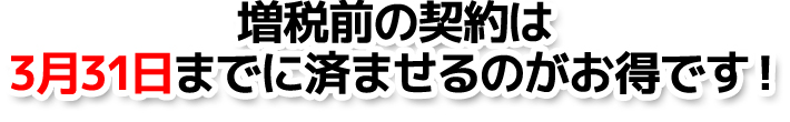 増税前の契約は3月31日までに済ませるのがお得です！